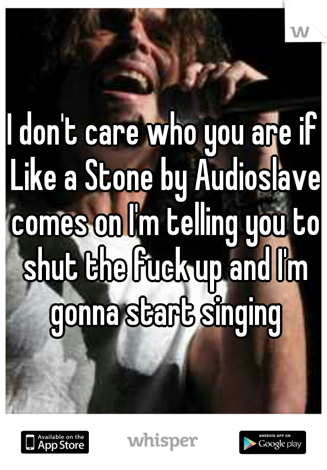 I don't care who you are if Like a Stone by Audioslave comes on I'm telling you to shut the fuck up and I'm gonna start singing