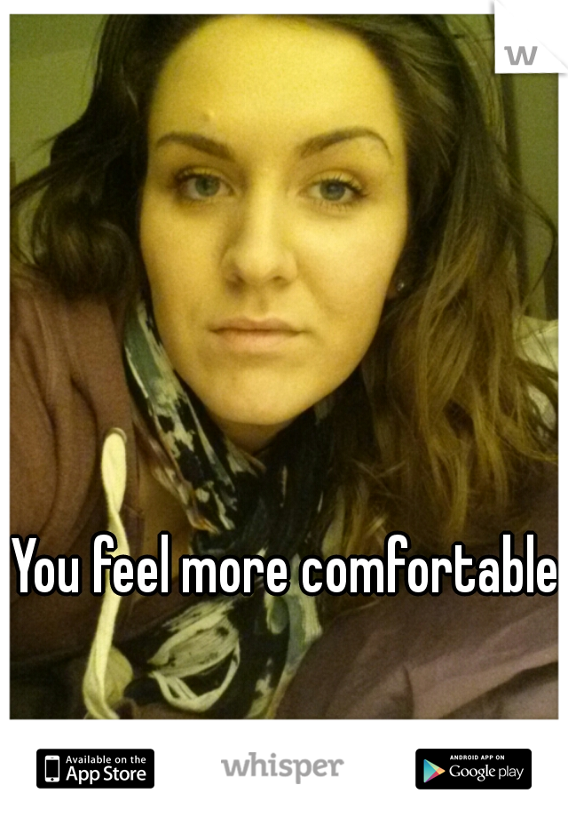 You feel more comfortable