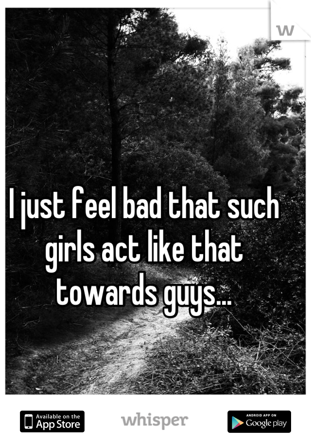 I just feel bad that such girls act like that towards guys...