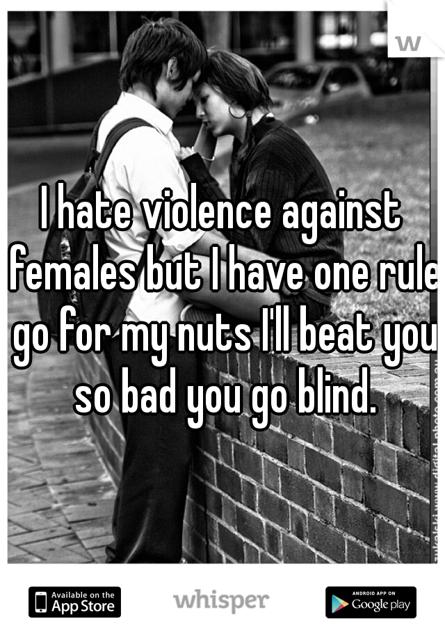 I hate violence against females but I have one rule go for my nuts I'll beat you so bad you go blind.