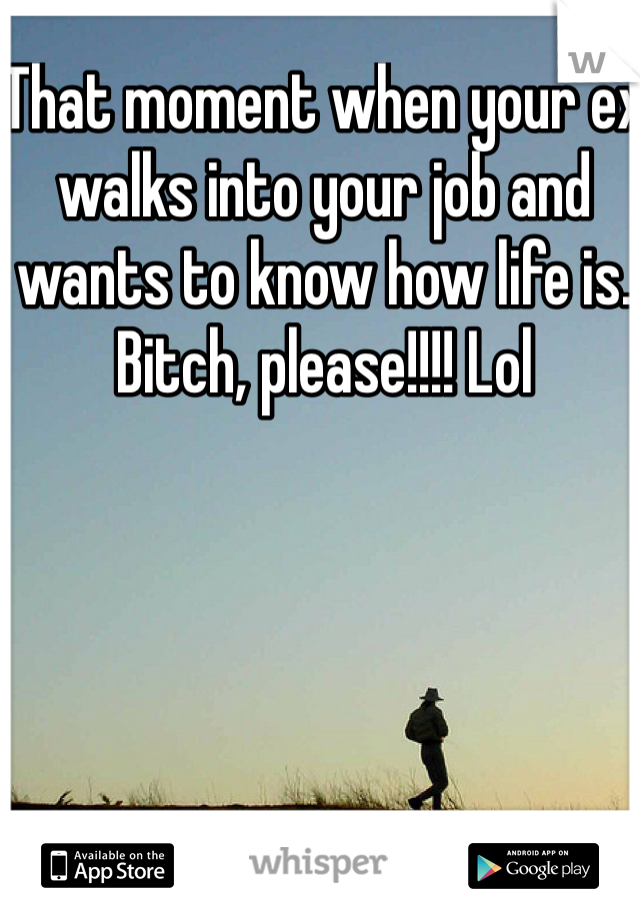 That moment when your ex walks into your job and wants to know how life is. Bitch, please!!!! Lol