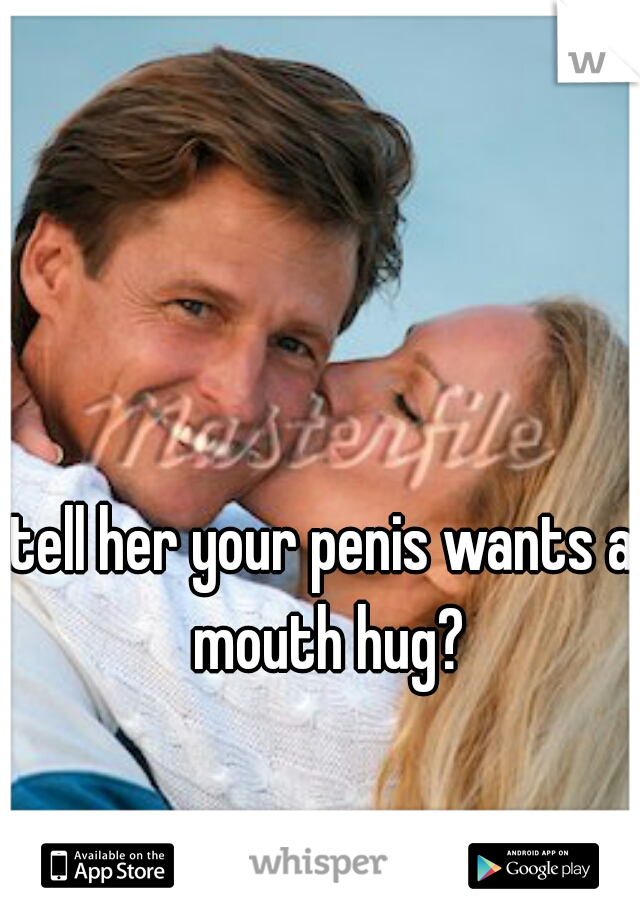 tell her your penis wants a mouth hug?