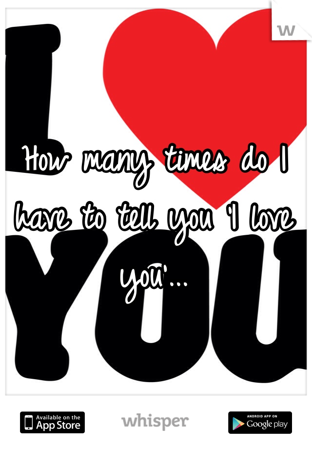 How many times do I have to tell you 'I love you'...
