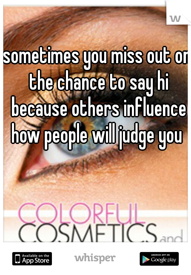 sometimes you miss out on the chance to say hi because others influence how people will judge you 