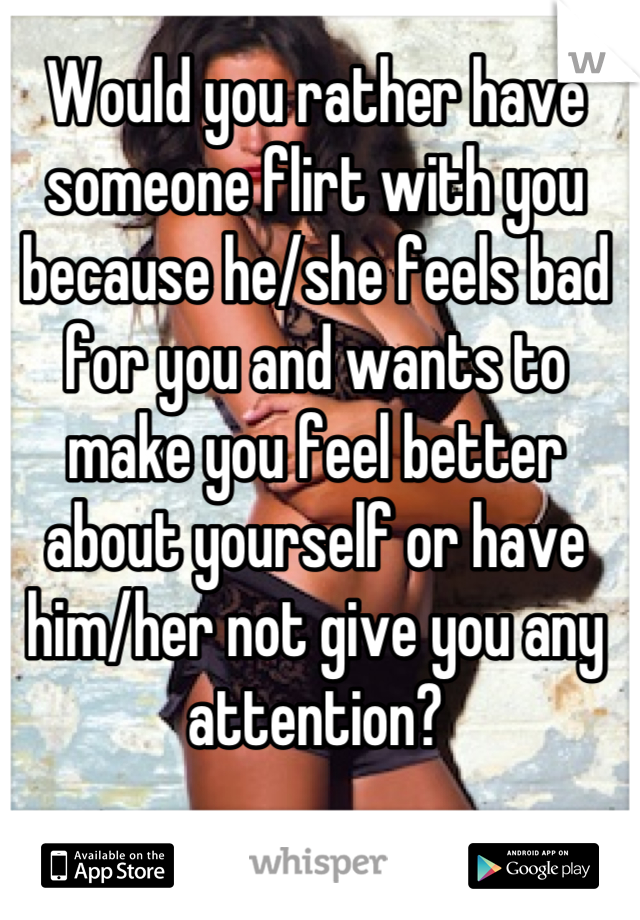 Would you rather have someone flirt with you because he/she feels bad for you and wants to make you feel better about yourself or have him/her not give you any attention?