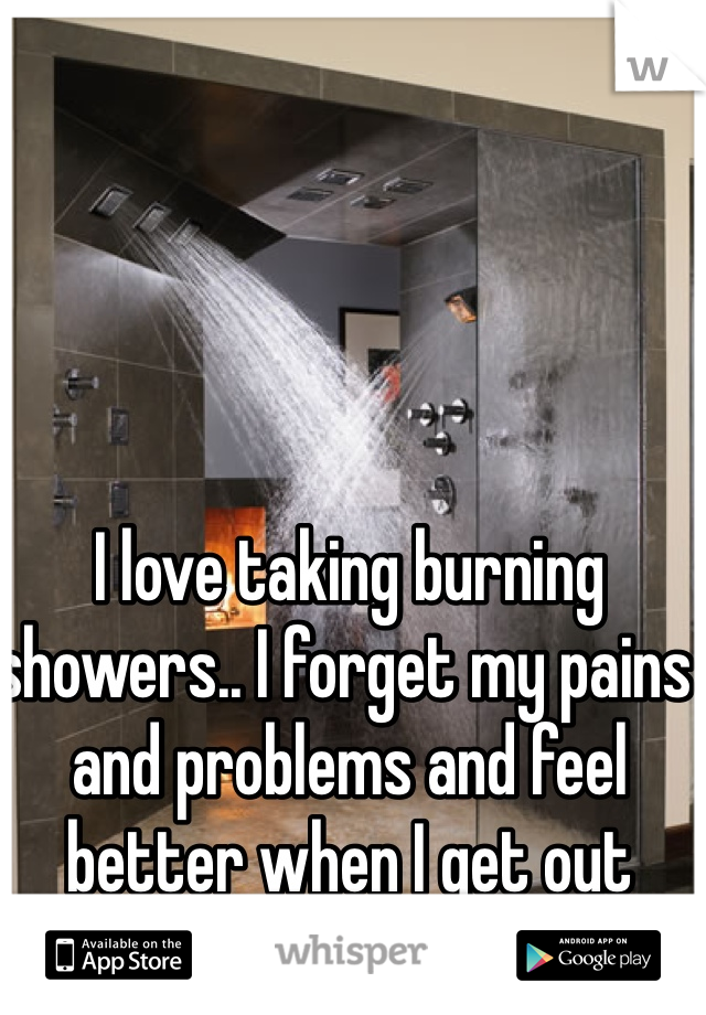 I love taking burning showers.. I forget my pains and problems and feel better when I get out 