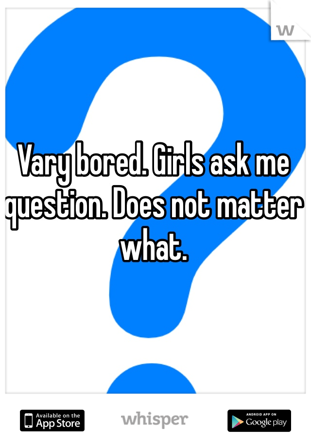 Vary bored. Girls ask me question. Does not matter what. 