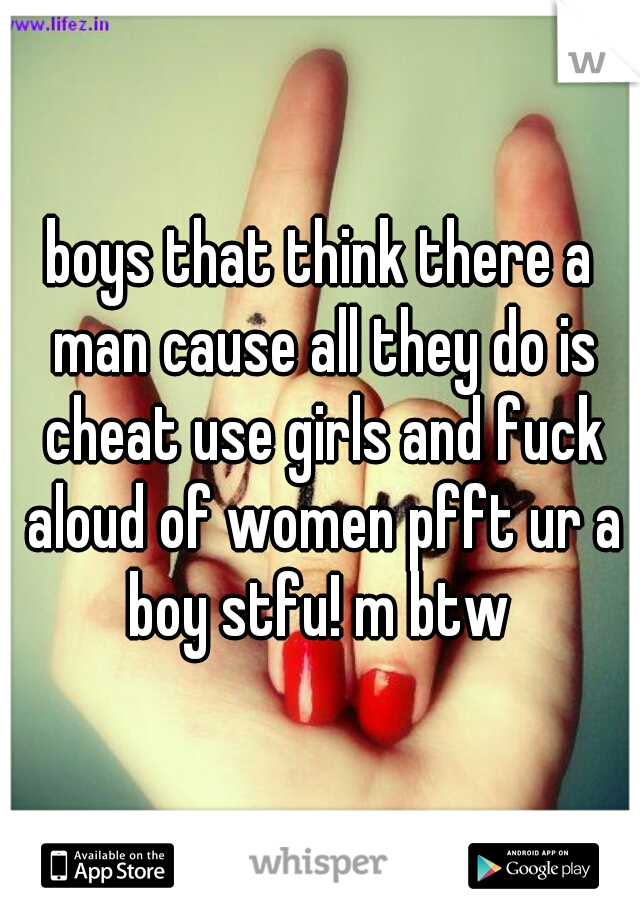 boys that think there a man cause all they do is cheat use girls and fuck aloud of women pfft ur a boy stfu! m btw 