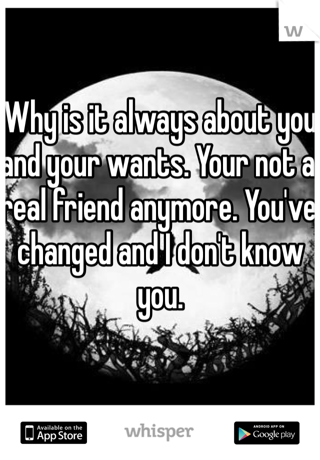 Why is it always about you and your wants. Your not a real friend anymore. You've changed and I don't know you. 