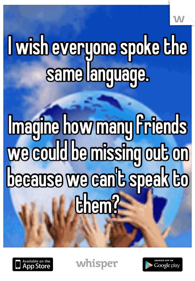 I wish everyone spoke the same language.

Imagine how many friends we could be missing out on because we can't speak to them?