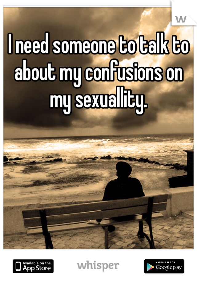 I need someone to talk to about my confusions on my sexuallity.