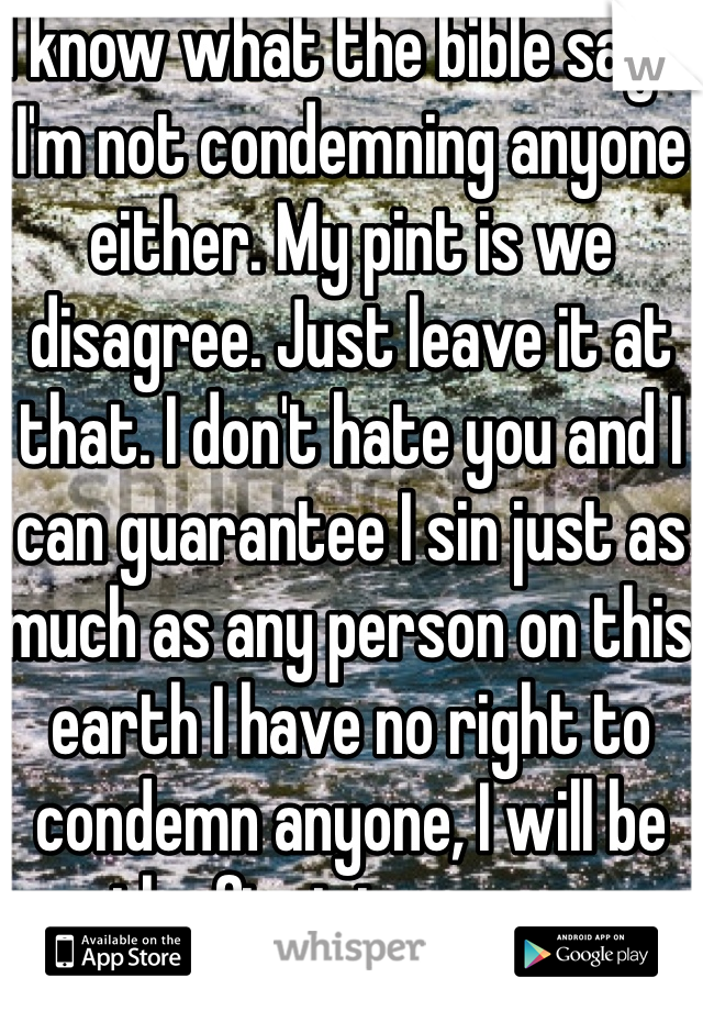 I know what the bible says. I'm not condemning anyone either. My pint is we disagree. Just leave it at that. I don't hate you and I can guarantee I sin just as much as any person on this earth I have no right to condemn anyone, I will be the first to say so