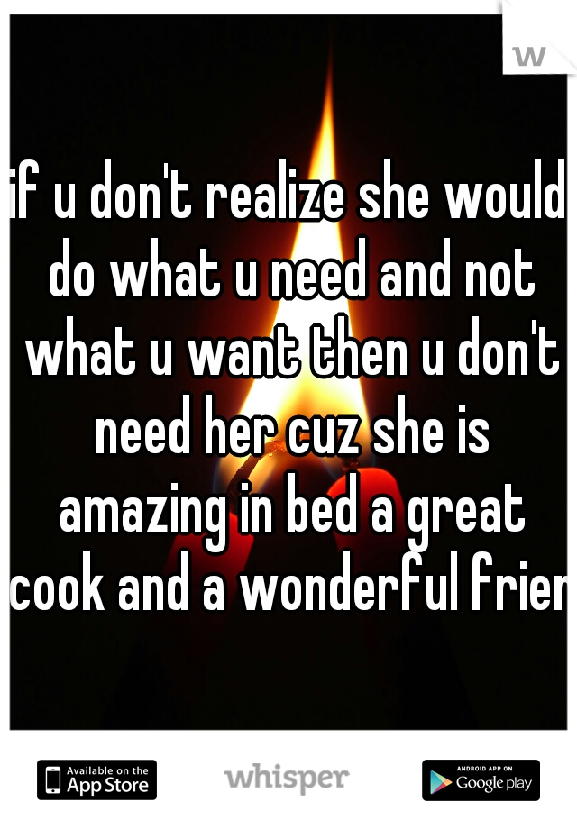 if u don't realize she would do what u need and not what u want then u don't need her cuz she is amazing in bed a great cook and a wonderful friend