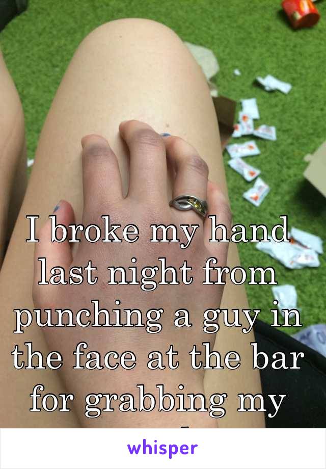 I broke my hand last night from punching a guy in the face at the bar for grabbing my crotch.