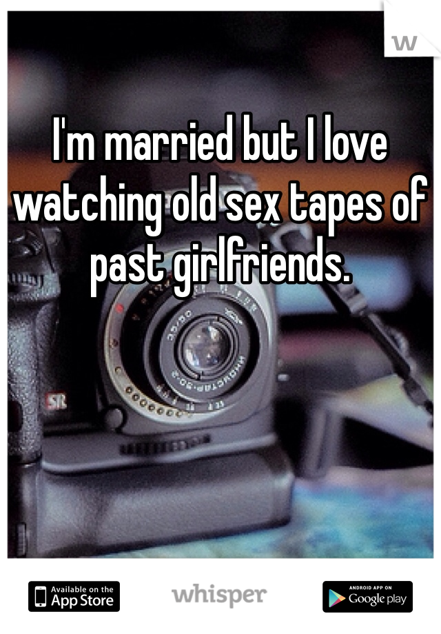 I'm married but I love watching old sex tapes of past girlfriends. 