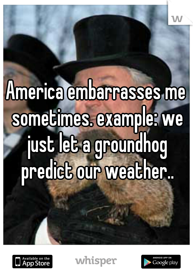 America embarrasses me sometimes. example: we just let a groundhog predict our weather..