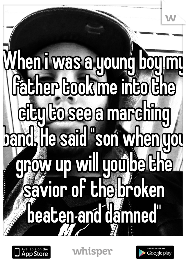 When i was a young boy my father took me into the city to see a marching band. He said "son when you grow up will you be the savior of the broken beaten and damned"
