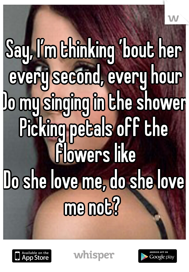 Say, I’m thinking ’bout her every second, every hour
Do my singing in the shower
Picking petals off the flowers like
Do she love me, do she love me not? 

