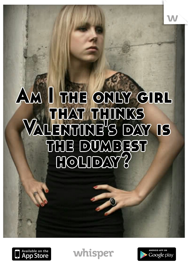 Am I the only girl that thinks Valentine's day is the dumbest holiday? 