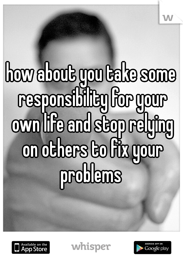 how about you take some responsibility for your own life and stop relying on others to fix your problems 