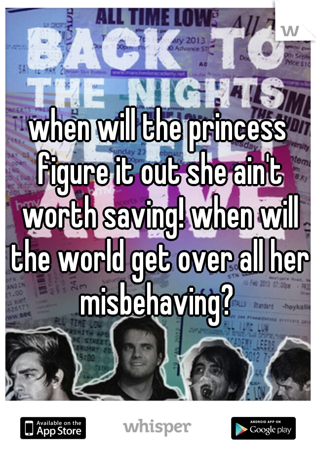 when will the princess figure it out she ain't worth saving! when will the world get over all her misbehaving? 