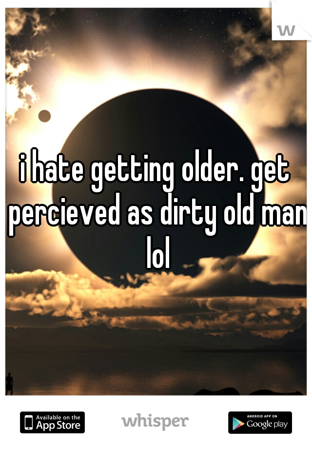 i hate getting older. get percieved as dirty old man lol