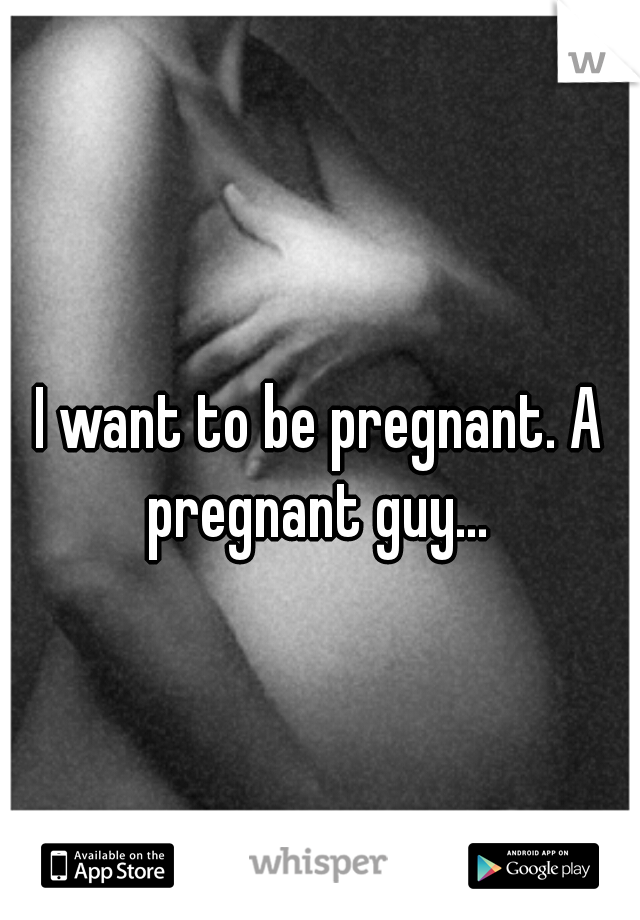 I want to be pregnant. A pregnant guy... 