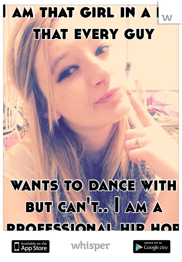 I am that girl in a bar that every guy






wants to dance with but can't.. I am a professional hip hop dancer!