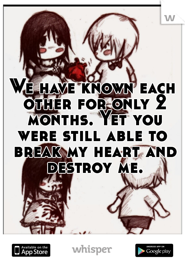 We have known each other for only 2 months. Yet you were still able to  break my heart and destroy me.