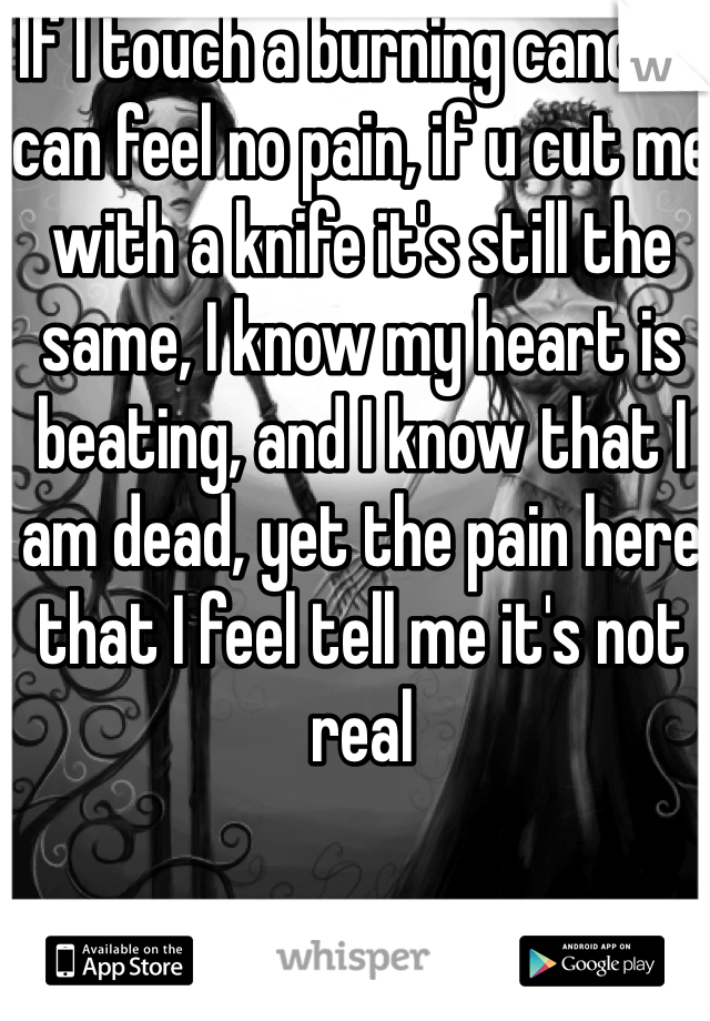 If I touch a burning candle I can feel no pain, if u cut me with a knife it's still the same, I know my heart is beating, and I know that I am dead, yet the pain here that I feel tell me it's not real