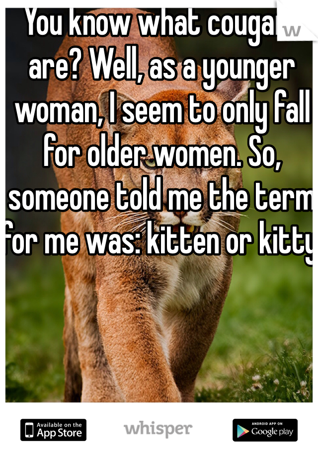 You know what cougars are? Well, as a younger woman, I seem to only fall for older women. So, someone told me the term for me was: kitten or kitty.