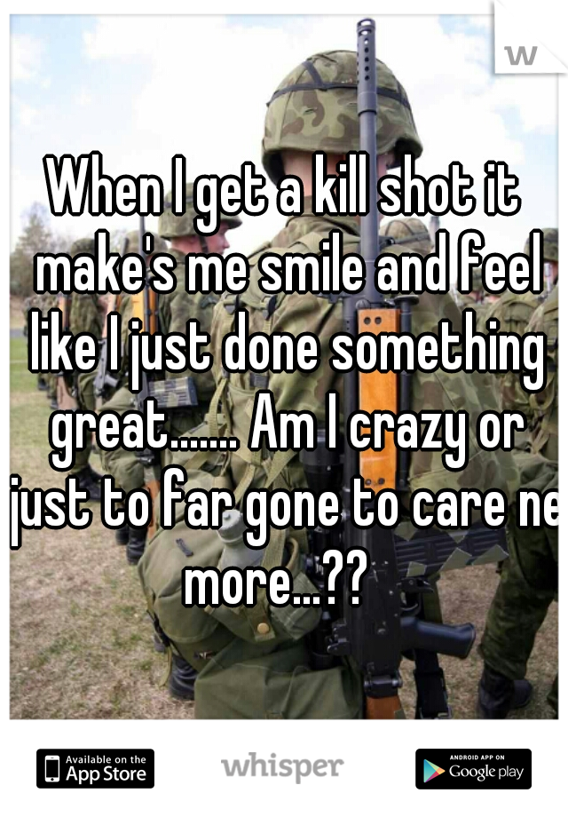 When I get a kill shot it make's me smile and feel like I just done something great....... Am I crazy or just to far gone to care ne more...??  