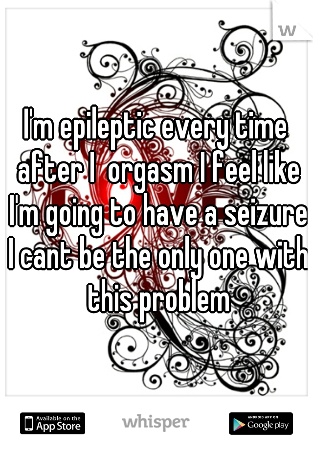 I'm epileptic every time after I  orgasm I feel like I'm going to have a seizure I cant be the only one with this problem