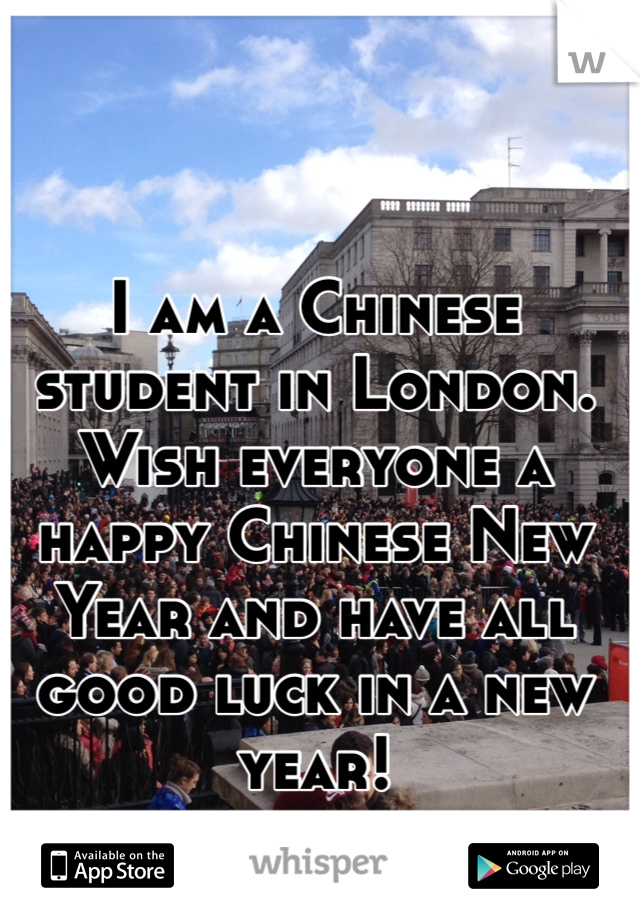 I am a Chinese student in London. Wish everyone a happy Chinese New Year and have all good luck in a new year!