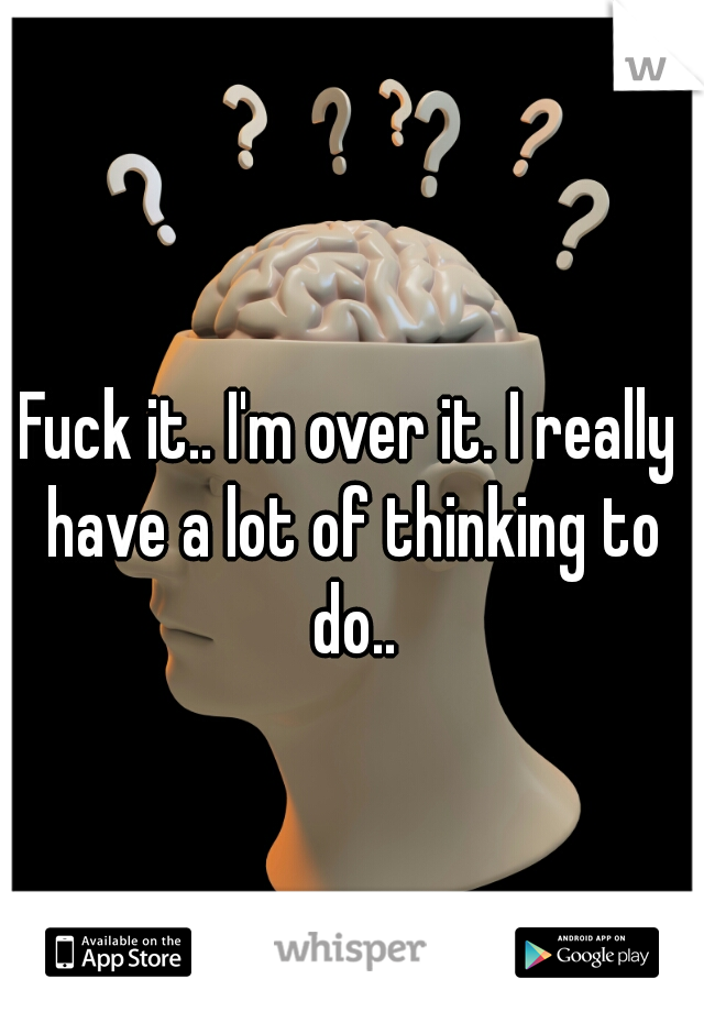 Fuck it.. I'm over it. I really have a lot of thinking to do..