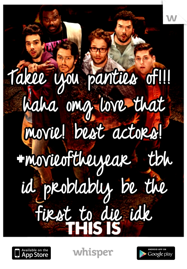 Takee you panties of!!! haha omg love that movie! best actors! #movieoftheyear 
tbh id problably be the first to die idk