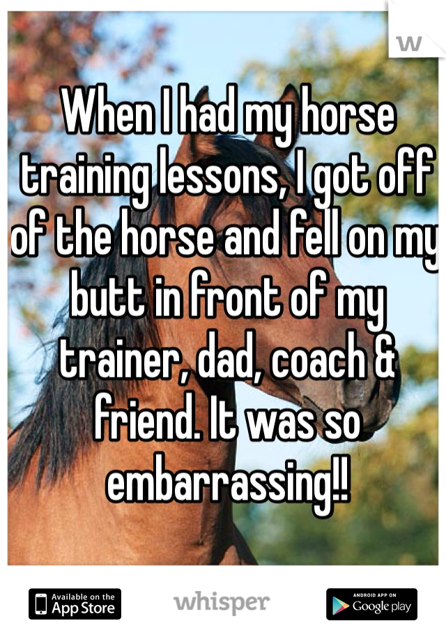 When I had my horse training lessons, I got off of the horse and fell on my butt in front of my trainer, dad, coach & friend. It was so embarrassing!!