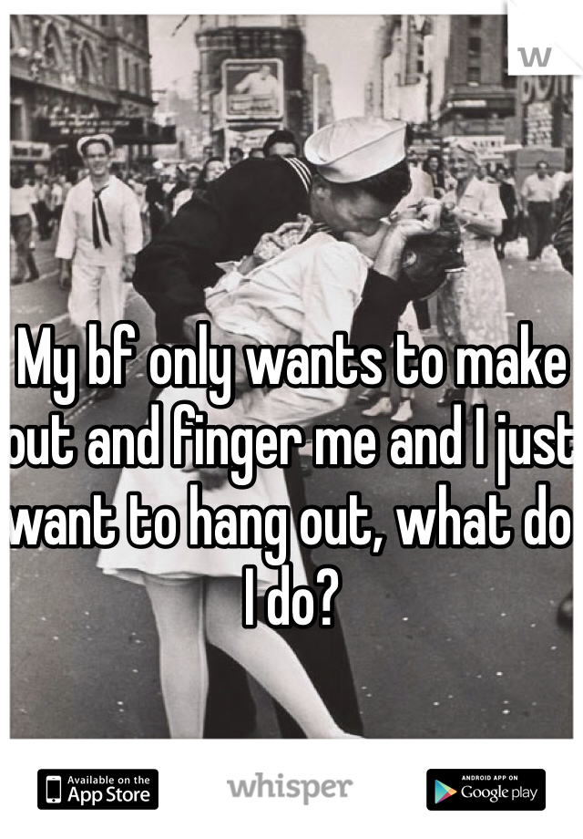 My bf only wants to make out and finger me and I just want to hang out, what do I do?