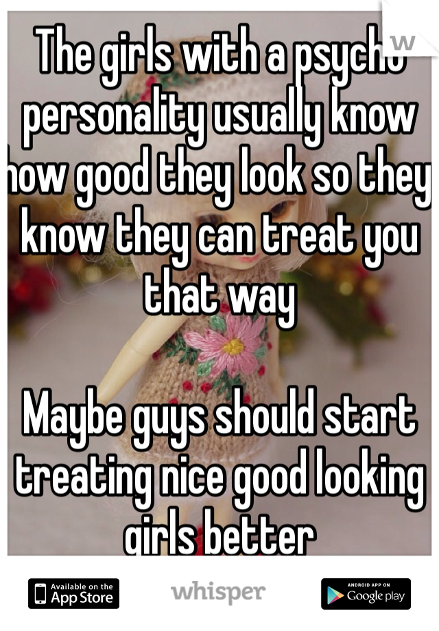 The girls with a psycho personality usually know how good they look so they know they can treat you that way

Maybe guys should start treating nice good looking girls better
