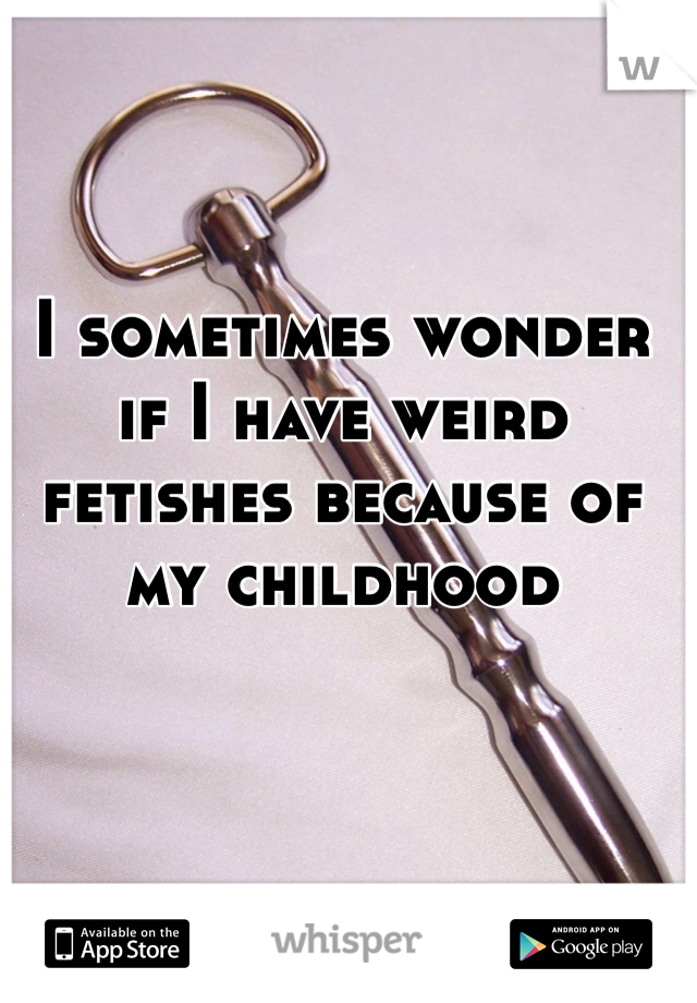 I sometimes wonder if I have weird fetishes because of my childhood