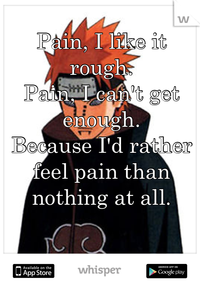 Pain, I like it rough.
Pain, I can't get enough.
Because I'd rather feel pain than nothing at all.