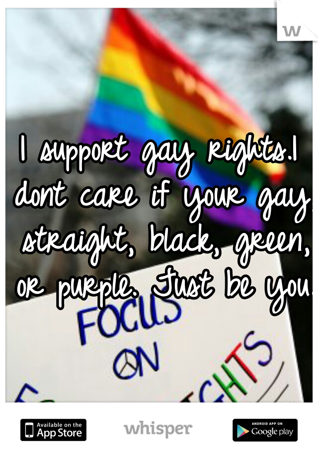 I support gay rights.I dont care if your gay, straight, black, green, or purple. Just be you.