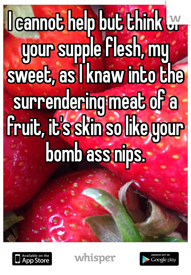 I cannot help but think of your supple flesh, my sweet, as I knaw into the surrendering meat of a fruit, it's skin so like your bomb ass nips.