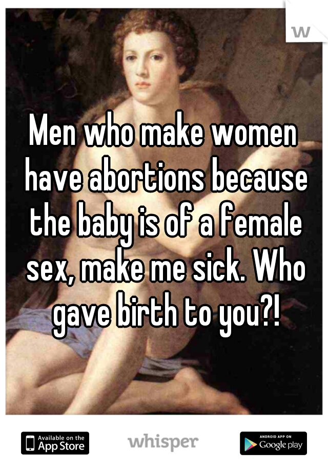 Men who make women have abortions because the baby is of a female sex, make me sick. Who gave birth to you?!