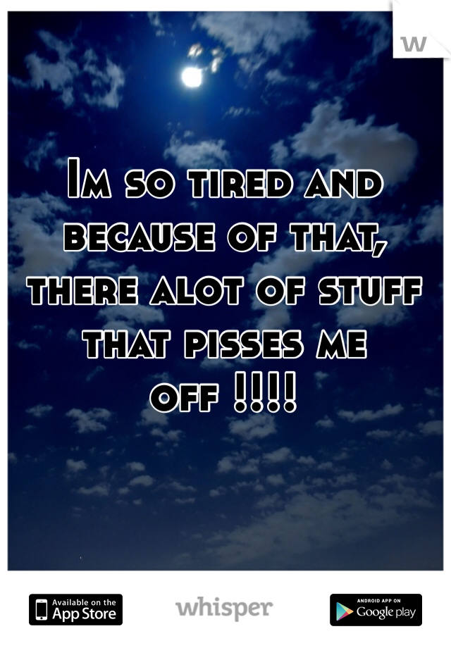 Im so tired and because of that, there alot of stuff that pisses me off !!!! 