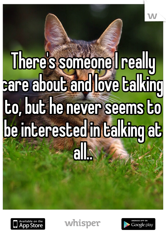 There's someone I really care about and love talking to, but he never seems to be interested in talking at all..