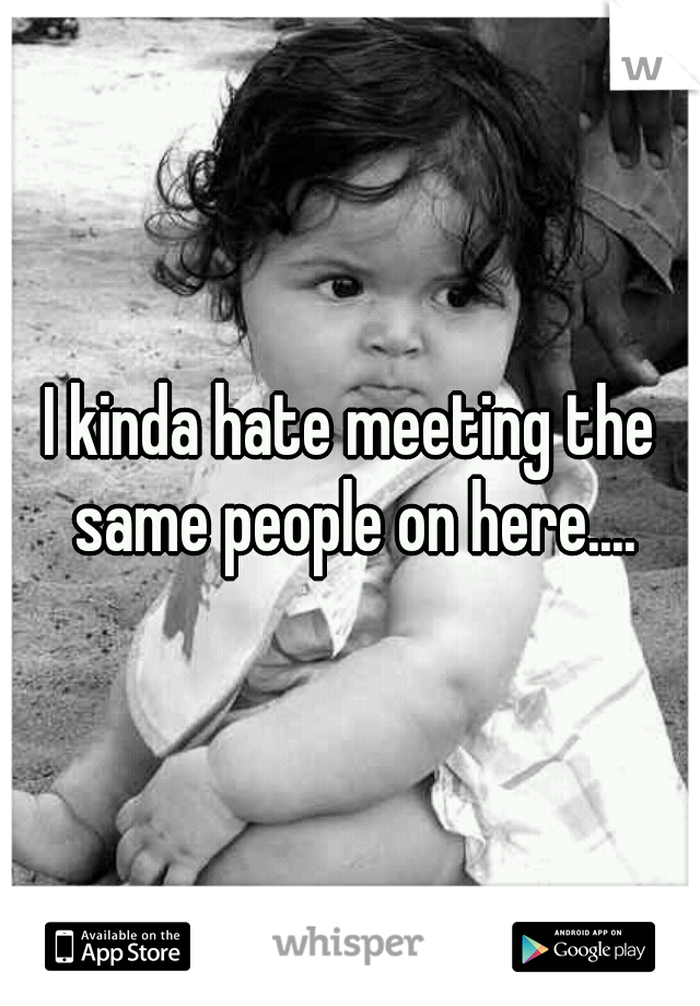 I kinda hate meeting the same people on here....