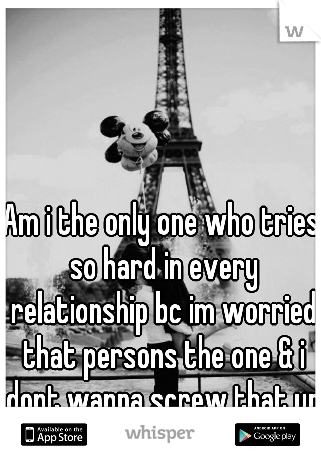 Am i the only one who tries so hard in every relationship bc im worried that persons the one & i dont wanna screw that up?