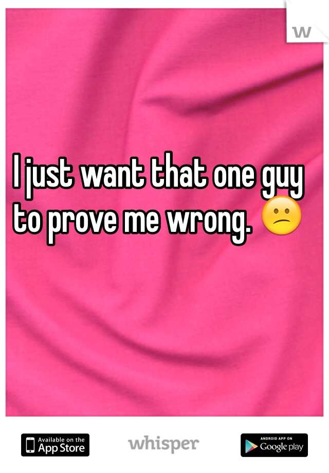 I just want that one guy to prove me wrong. 😕