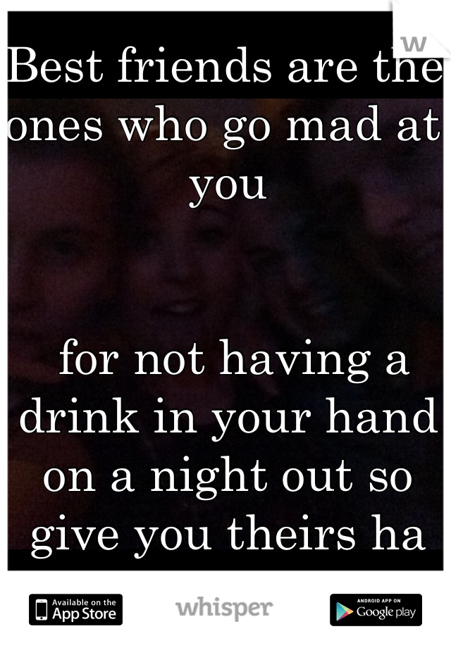 Best friends are the ones who go mad at you


 for not having a drink in your hand on a night out so give you theirs ha